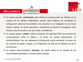 Alta y acceso a

  Un acceso sencillo: unileonweb, este método de acceso puede ser utilizado por la
  mayoría de los clientes inalámbricos, aunque sean antiguos, sin necesidad de
  configuración adicional. Se autentica a los usuarios en un navegador de una forma
  simple y rápida. No aporta seguridad y únicamente se permite la navegación web.
  Caduca a los 30 minutos y hay que volver a identificarse
  Un acceso seguro: unileon, utiliza el estándar de seguridad WPA que encripta las
  comunicaciones entre el cliente y el punto de acceso garantizando su
  confidencialidad. Una vez realizada la configuración previa necesaria, el acceso de
  los usuarios es rápido y seguro. La configuración de esta red es idéntica a la de la
  red eduroam.
  Un acceso interuniversitario: eduroam. Se puede utilizar en la mayoría de las
  Universidades Españolas y muchas de las europeas.

 Juan Carlos Ramos Rdguez
                                                                                         20
 