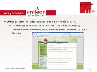 Alta y acceso a

  ¿Cómo conectar con la Red Inalámbrica de la Universidad de León?
        Ver Manuales en www.unileon.es – Sevicios – Servicio de Informática y
        Comunicaciones - Red de Datos- Red inalámbrica de la Universidad de León –
        Manuales




 Juan Carlos Ramos Rdguez
                                                                                     21
 