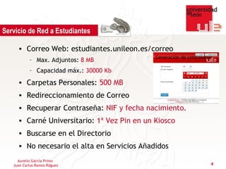 Servicio de Red a Estudiantes

     • Correo Web: estudiantes.unileon.es/correo
           – Max. Adjuntos: 8 MB
           – Capacidad máx.: 30000 Kb
     • Carpetas Personales: 500 MB
     • Redireccionamiento de Correo
     • Recuperar Contraseña: NIF y fecha nacimiento.
     • Carné Universitario: 1ª Vez Pin en un Kiosco
     • Buscarse en el Directorio
     • No necesario el alta en Servicios Añadidos
     Aurelio García Primo
   Juan Carlos Ramos Rdguez                            4
 