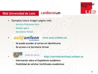 Web Universidad de León

   • Ejemplos futura imagen página web:
       –   Servicio Préstamos Bicis
       –   Moodle agora
       –   Secretaria Virtual

   •                                  www.aula.unileon.es

       –   Se puede acceder al correo sin identificarse
       –   Da acceso a la Secretaria Virtual



   •                                   http://secretariavirtual.unileon.es
       –   Información sobre el Expediente Académico
       –   Posibilidad de solicitar Ceritifcados Académicos


                                                                             5
 