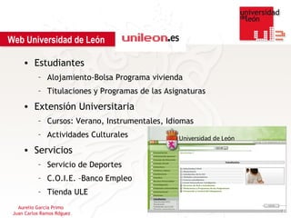 Web Universidad de León

     • Estudiantes
           – Alojamiento-Bolsa Programa vivienda
           – Titulaciones y Programas de las Asignaturas
     • Extensión Universitaria
           – Cursos: Verano, Instrumentales, Idiomas
           – Actividades Culturales
     • Servicios
           – Servicio de Deportes
           – C.O.I.E. –Banco Empleo
           – Tienda ULE
   Aurelio García Primo
 Juan Carlos Ramos Rdguez
 