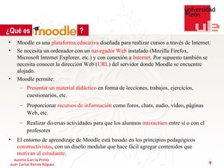 ¿Qué es                         ?
•   Moodle es una plataforma educativa diseñada para realizar cursos a través de Internet.
•   Se necesita un ordenador con un navegador Web instalado (Mozilla Firefox,
    Microsoft Internet Explorer, etc.) y con conexión a Internet. Por supuesto también se
    necesita conocer la dirección Web (URL) del servidor donde Moodle se encuentre
    alojado.
•   Moodle permite:
      – Presentar un material didáctico en forma de lecciones, trabajos, ejercicios,
        cuestionarios, etc.
      – Proporcionar recursos de información como foros, chats, audio, vídeo, páginas
        Web, etc.
      – Realizar diversas actividades para que los alumnos interactúen entre sí o con el
        profesores
•   El entorno de aprendizaje de Moodle está basado en los principios pedagógicos
    constructivistas, con un diseño modular que hace fácil agregar contenidos que
    motivan al estudiante.
   Aurelio García Primo
 Juan Carlos Ramos Rdguez                                                                  9
 