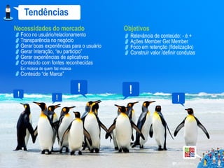 Tendências
Necessidades do mercado                    Objetivos
  Foco no usuário/relacionamento             Relevância de conteúdo: - é +
  Transparência no negócio                   Ações Member Get Member
  Gerar boas experiências para o usuário     Foco em retenção (fidelização)
  Gerar Interação, “eu participo”            Construir valor /definir condutas
  Gerar experiências de aplicativos
  Conteúdo com fontes reconhecidas
  Ex: música de quem faz música
  Conteúdo “de Marca”
 