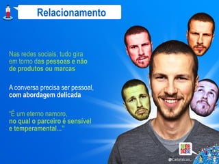 Relacionamento


Nas redes sociais, tudo gira
em torno das pessoas e não
de produtos ou marcas

A conversa precisa ser pessoal,
com abordagem delicada

“É um eterno namoro,
no qual o parceiro é sensível
e temperamental...”
 