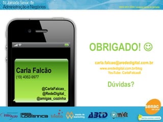 Workshop
                              Redes Sociais na Prática
                                                          Março 2012



                               OBRIGADO! 
                                 carla.falcao@arededigital.com.br
Carla Falcão                       www.arededigital.com.br/blog
                                       YouTube: CarlaFalcao8
(19) 4062-9977

              @CarlaFalcao_
                                        Dúvidas?
              @RedeDigital_
            @amigas_cozinha



                                                   @CarlaFalcao
 