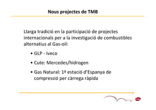 Nous projectes de TMB


Llarga tradició en la participació de projectes
internacionals per a la investigació de combustibles
alternatius al Gas-oil:
   • GLP - Iveco
   • Cute: Mercedes/hidrogen
   • Gas Natural: 1ª estació d’Espanya de
     compressió per càrrega ràpida


                                                       3
 