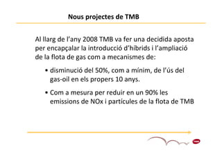 Nous projectes de TMB


Al llarg de l’any 2008 TMB va fer una decidida aposta
per encapçalar la introducció d’híbrids i l’ampliació
de la flota de gas com a mecanismes de:
   • disminució del 50%, com a mínim, de l’ús del
     gas-oil en els propers 10 anys.
   • Com a mesura per reduir en un 90% les
     emissions de NOx i partícules de la flota de TMB




                                                    4
 