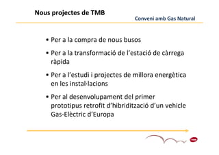 Nous projectes de TMB
                                  Conveni amb Gas Natural


   • Per a la compra de nous busos
   • Per a la transformació de l’estació de càrrega
     ràpida
   • Per a l’estudi i projectes de millora energètica
     en les instal·lacions
   • Per al desenvolupament del primer
     prototipus retrofit d’hibridització d’un vehicle
     Gas-Elèctric d’Europa


                                                        9
 