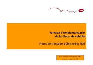 Jornada d’Ambientalització
            de les flotes de vehicles

Flotes de transport públic urbà: TMB



               Ignasi Armengol. Director general de Bus
                                                      1
                   Barcelona, 14 de juny de 2011
 