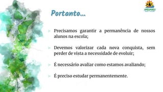 Portanto...
⪢ Precisamos garantir a permanência de nossos
alunos na escola;
⪢ Devemos valorizar cada nova conquista, sem
perder de vista a necessidade de evoluir;
⪢ É necessário avaliar como estamos avaliando;
⪢ É preciso estudar permanentemente.
 