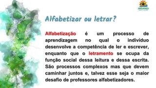 Alfabetizar ou letrar?
Alfabetização é um processo de
aprendizagem no qual o indivíduo
desenvolve a competência de ler e escrever,
enquanto que o letramento se ocupa da
função social dessa leitura e dessa escrita.
São processos complexos mas que devem
caminhar juntos e, talvez esse seja o maior
desafio de professores alfabetizadores.
 
