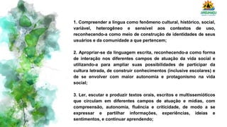 1. Compreender a língua como fenômeno cultural, histórico, social,
variável, heterogêneo e sensível aos contextos de uso,
reconhecendo-a como meio de construção de identidades de seus
usuários e da comunidade a que pertencem;
2. Apropriar-se da linguagem escrita, reconhecendo-a como forma
de interação nos diferentes campos de atuação da vida social e
utilizando-a para ampliar suas possibilidades de participar da
cultura letrada, de construir conhecimentos (inclusive escolares) e
de se envolver com maior autonomia e protagonismo na vida
social;
3. Ler, escutar e produzir textos orais, escritos e multissemióticos
que circulam em diferentes campos de atuação e mídias, com
compreensão, autonomia, fluência e criticidade, de modo a se
expressar e partilhar informações, experiências, ideias e
sentimentos, e continuar aprendendo;
 