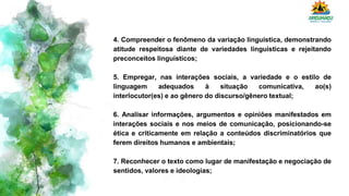 4. Compreender o fenômeno da variação linguística, demonstrando
atitude respeitosa diante de variedades linguísticas e rejeitando
preconceitos linguísticos;
5. Empregar, nas interações sociais, a variedade e o estilo de
linguagem adequados à situação comunicativa, ao(s)
interlocutor(es) e ao gênero do discurso/gênero textual;
6. Analisar informações, argumentos e opiniões manifestados em
interações sociais e nos meios de comunicação, posicionando-se
ética e criticamente em relação a conteúdos discriminatórios que
ferem direitos humanos e ambientais;
7. Reconhecer o texto como lugar de manifestação e negociação de
sentidos, valores e ideologias;
 