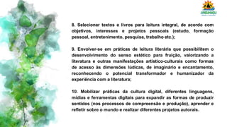 8. Selecionar textos e livros para leitura integral, de acordo com
objetivos, interesses e projetos pessoais (estudo, formação
pessoal, entretenimento, pesquisa, trabalho etc.);
9. Envolver-se em práticas de leitura literária que possibilitem o
desenvolvimento do senso estético para fruição, valorizando a
literatura e outras manifestações artístico-culturais como formas
de acesso às dimensões lúdicas, de imaginário e encantamento,
reconhecendo o potencial transformador e humanizador da
experiência com a literatura;
10. Mobilizar práticas da cultura digital, diferentes linguagens,
mídias e ferramentas digitais para expandir as formas de produzir
sentidos (nos processos de compreensão e produção), aprender e
refletir sobre o mundo e realizar diferentes projetos autorais.
 