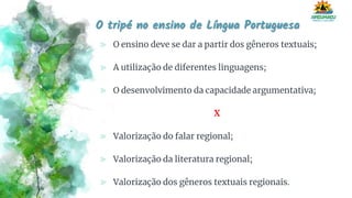 O tripé no ensino de Língua Portuguesa
⪢ O ensino deve se dar a partir dos gêneros textuais;
⪢ A utilização de diferentes linguagens;
⪢ O desenvolvimento da capacidade argumentativa;
X
⪢ Valorização do falar regional;
⪢ Valorização da literatura regional;
⪢ Valorização dos gêneros textuais regionais.
 