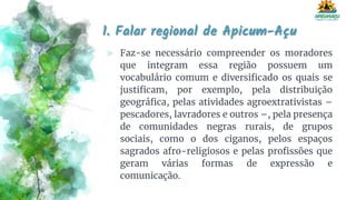 1. Falar regional de Apicum-Açu
⪢ Faz-se necessário compreender os moradores
que integram essa região possuem um
vocabulário comum e diversificado os quais se
justificam, por exemplo, pela distribuição
geográfica, pelas atividades agroextrativistas –
pescadores, lavradores e outros –, pela presença
de comunidades negras rurais, de grupos
sociais, como o dos ciganos, pelos espaços
sagrados afro-religiosos e pelas profissões que
geram várias formas de expressão e
comunicação.
 