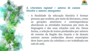 2. Literatura regional – autores do cânone
literário e autores emergentes
⪢ A finalidade da educação literária é formar
pessoas que avaliem, por meio da literatura, como
as gerações anteriores e contemporâneas
abordavam as atividades humanas por meio da
linguagem e das suas relações com ela. Dessa
forma, a seleção de textos produzidos por autores
de renome da Região dos Guarás e de demais
autores menos conhecidos desses municípios
deve fazer parte da coletânea a ser trabalhada em
sala de aula.
 