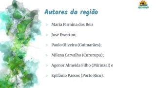 Autores da região
⪢ Maria Firmina dos Reis
⪢ José Ewerton;
⪢ Paulo Oliveira (Guimarães);
⪢ Milena Carvalho (Cururupu);
⪢ Agenor Almeida Filho (Mirinzal) e
⪢ Epifânio Passos (Porto Rico).
 