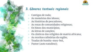 3. Gêneros textuais regionais
⪢ Cantigas de roda;
⪢ As memórias dos idosos;
⪢ As histórias de pescadores;
⪢ As rezas de comunidades religiosas;
⪢ Os hinos dos municípios;
⪢ As letras de canções;
⪢ Os cânticos das religiões de matriz africana;
⪢ As receitas culinárias da região;
⪢ Toadas de bumba-meu-boi,
⪢ Pastor (auto natalino);
 