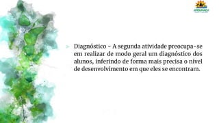 ⪢ Diagnóstico - A segunda atividade preocupa-se
em realizar de modo geral um diagnóstico dos
alunos, inferindo de forma mais precisa o nível
de desenvolvimento em que eles se encontram.
 