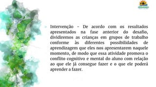 ⪢ Intervenção - De acordo com os resultados
apresentados na fase anterior do desafio,
dividiremos as crianças em grupos de trabalho
conforme às diferentes possibilidades de
aprendizagem que eles nos apresentarem naquele
momento, de modo que essa atividade promova o
conflito cognitivo e mental do aluno com relação
ao que ele já consegue fazer e o que ele poderá
aprender a fazer.
 