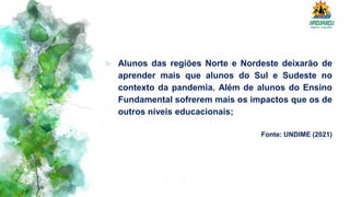 ⪢ Alunos das regiões Norte e Nordeste deixarão de
aprender mais que alunos do Sul e Sudeste no
contexto da pandemia. Além de alunos do Ensino
Fundamental sofrerem mais os impactos que os de
outros níveis educacionais;
Fonte: UNDIME (2021)
 