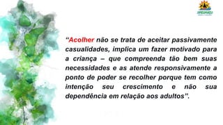 “Acolher não se trata de aceitar passivamente
casualidades, implica um fazer motivado para
a criança – que compreenda tão bem suas
necessidades e as atende responsivamente a
ponto de poder se recolher porque tem como
intenção seu crescimento e não sua
dependência em relação aos adultos”.
 