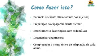 Como fazer isto?
⪢ Por meio de escuta ativa e atenta dos sujeitos;
⪢ Preparação do espaço/ambiente escolar;
⪢ Estreitamento das relações com as famílias;
⪢ Desenvolver anamneses;
⪢ Compreender o ritmo único de adaptação de cada
aluno.
 