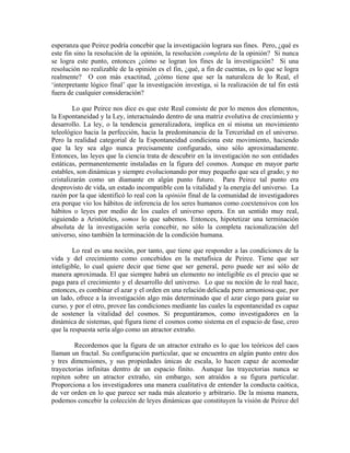 esperanza que Peirce podría concebir que la investigación lograra sus fines. Pero, ¿qué es
este fin sino la resolución de la opinión, la resolución completa de la opinión? Si nunca
se logra este punto, entonces ¿cómo se logran los fines de la investigación? Si una
resolución no realizable de la opinión es el fin, ¿qué, a fin de cuentas, es lo que se logra
realmente? O con más exactitud, ¿cómo tiene que ser la naturaleza de lo Real, el
‘interpretante lógico final’ que la investigación investiga, si la realización de tal fin está
fuera de cualquier consideración?
Lo que Peirce nos dice es que este Real consiste de por lo menos dos elementos,
la Espontaneidad y la Ley, interactuándo dentro de una matriz evolutiva de crecimiento y
desarrollo. La ley, o la tendencia generalizadora, implica en sí misma un movimiento
teleológico hacia la perfección, hacia la predominancia de la Terceridad en el universo.
Pero la realidad categorial de la Espontaneidad condiciona este movimiento, haciendo
que la ley sea algo nunca precisamente configurado, sino sólo aproximadamente.
Entonces, las leyes que la ciencia trata de descubrir en la investigación no son entidades
estáticas, permanentemente instaladas en la figura del cosmos. Aunque en mayor parte
estables, son dinámicas y siempre evolucionando por muy pequeño que sea el grado; y no
cristalizarán como un diamante en algún punto futuro. Para Peirce tal punto era
desprovisto de vida, un estado incompatible con la vitalidad y la energía del universo. La
razón por la que identificó lo real con la opinión final de la comunidad de investigadores
era porque vio los hábitos de inferencia de los seres humanos como coextensivos con los
hábitos o leyes por medio de los cuales el universo opera. En un sentido muy real,
siguiendo a Aristóteles, somos lo que sabemos. Entonces, hipotetizar una terminación
absoluta de la investigación sería concebir, no sólo la completa racionalización del
universo, sino también la terminación de la condición humana.
Lo real es una noción, por tanto, que tiene que responder a las condiciones de la
vida y del crecimiento como concebidos en la metafísica de Peirce. Tiene que ser
inteligible, lo cual quiere decir que tiene que ser general, pero puede ser así sólo de
manera aproximada. El que siempre habrá un elemento no inteligible es el precio que se
paga para el crecimiento y el desarrollo del universo. Lo que su noción de lo real hace,
entonces, es combinar el azar y el orden en una relación delicada pero armoniosa que, por
un lado, ofrece a la investigación algo más determinado que el azar ciego para guiar su
curso, y por el otro, provee las condiciones mediante las cuales la espontaneidad es capaz
de sostener la vitalidad del cosmos. Si preguntáramos, como investigadores en la
dinámica de sistemas, qué figura tiene el cosmos como sistema en el espacio de fase, creo
que la respuesta sería algo como un atractor extraño.
Recordemos que la figura de un atractor extraño es lo que los teóricos del caos
llaman un fractal. Su configuración particular, que se encuentra en algún punto entre dos
y tres dimensiones, y sus propiedades únicas de escala, lo hacen capaz de acomodar
trayectorias infinitas dentro de un espacio finito. Aunque las trayectorias nunca se
repiten sobre un atractor extraño, sin embargo, son atraídos a su figura particular.
Proporciona a los investigadores una manera cualitativa de entender la conducta caótica,
de ver orden en lo que parece ser nada más aleatorio y arbitrario. De la misma manera,
podemos concebir la colección de leyes dinámicas que constituyen la visión de Peirce del
 