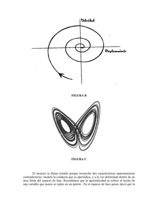 FIGURA B
FIGURA C
El atractor se llama extraño porque reconcilia dos características aparentemente
contradictorias: modela la conducta que es aperiódica, y a la vez delimitada dentro de un
área finita del espacio de fase. Recordemos que la aperiodicidad se refiere al hecho de
una variable que nunca se repite en un patrón. En el espacio de fase quiere decir que la
 