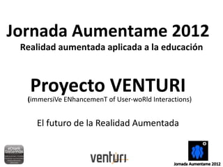 Jornada Aumentame 2012
 Realidad aumentada aplicada a la educación



   Proyecto VENTURI
  (immersiVe ENhancemenT of User-woRld Interactions)


    El futuro de la Realidad Aumentada
 