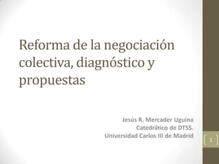 Reforma de la negociación colectiva, diagnóstico y propuestas Jesús R. Mercader Uguina Catedrático de DTSS. Universidad Carlos III de Madrid 1 
