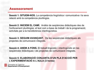 Assessorament
Sessió 1: SITUEM-NOS. La competència lingüística i comunicativa i la seva
relació amb la competència plurilingüe.
Sessió 2: INICIEM EL CAMÍ. Anàlisi de seqüències didàctiques des de
l’enfocament plurilingüe; el text com a base de treball i de la programació;
activitats per a la transferència interlingüística.
Sessió 3: SEGUIM AVANÇANT. De les seqüències didàctiques als
projectes de comunicació integrats.
Sessió 4: ANEM A FONS. El treball lingüístic i interlingüístic en les
seqüències didàctiques i els projectes de comunicació integrats.
Sessió 5: ELABORACIÓ CONJUNTA D’UN PLA D’ACCIÓ PER
L’EXPERIMENTACIÓ A L’AULA (3 hores)
 