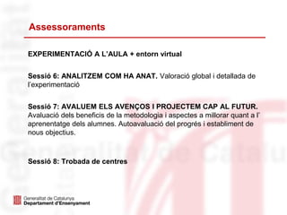 Assessoraments
EXPERIMENTACIÓ A L’AULA + entorn virtual
Sessió 6: ANALITZEM COM HA ANAT. Valoració global i detallada de
l’experimentació
Sessió 7: AVALUEM ELS AVENÇOS I PROJECTEM CAP AL FUTUR.
Avaluació dels beneficis de la metodologia i aspectes a millorar quant a l’
aprenentatge dels alumnes. Autoavaluació del progrés i establiment de
nous objectius.
Sessió 8: Trobada de centres
 