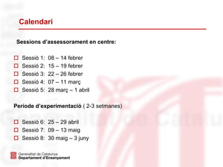 Calendari
Sessions d’assessorament en centre:
 Sessió 1: 08 – 14 febrer
 Sessió 2: 15 – 19 febrer
 Sessió 3: 22 – 26 febrer
 Sessió 4: 07 – 11 març
 Sessió 5: 28 març – 1 abril
Període d’experimentació ( 2-3 setmanes)
 Sessió 6: 25 – 29 abril
 Sessió 7: 09 – 13 maig
 Sessió 8: 30 maig – 3 juny
 