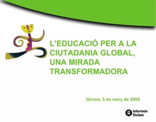 L’EDUCACIÓ PER A LA
CIUTADANIA GLOBAL,
UNA MIRADA
TRANSFORMADORA
Girona, 5 de març de 2009
 