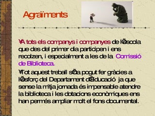 Agraïments A tots els companys i companyes  de l’escola que des del primer dia participen i ens recolzen, i especialment a les de la  Comissió de Biblioteca.  Tot aquest treball s’ha pogut fer gràcies a l’esforç del Departament d’Educació  ja que sense la mitja jornada és impensable atendre la biblioteca i les dotacions econòmiques ens han permés ampliar molt el fons documental. 