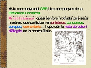 A la companya del  CRP ,i les companyes de la  Biblioteca Comarcal.   A tot l’alumnat , quasi sempre motivats pels seus mestres, que participen en  préstecs ,  concursos ,  cerques ,  comentaris ,... I que són la  nota de color i d’alegria  de la nostra Biblio. 