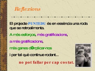El projecte  PUNTEDU  és en essència una roda que se retroalimenta. A més esforços ,  més gratificacions ,  a més gratificacions ,  més ganes d’implicar-nos i per tal què continue rodant... no pot fallar per cap costat . Reflexions 