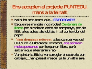 Ens accepten el projecte PUNTEDU, mans a la feina!!! No hi ha més remei que...  ESPORGAR!!! Esquemes mentals incòmodes!  Centenars de llibres  per a reciclar: entre els companys, per als IES, a les aules, als jubilats i ...al contenidor del paper. Vam demanar reforços  a les companyes del CRP i de la Biblioteca Comarcal,  ens sentíem males persones  per llençar un llibre, però sabíem que elles tenien raó. Van pintar la Biblio, van arreglar el sostre,la van cablejar,...han passat mesos i ja té un altre aire. 