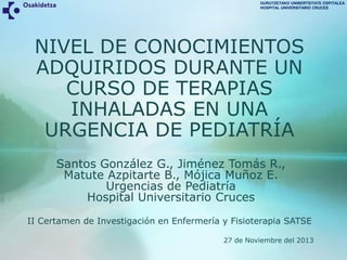 GURUTZETAKO UNIBERTSITATE OSPITALEA
HOSPITAL UNIVERSITARIO CRUCES

NIVEL DE CONOCIMIENTOS
ADQUIRIDOS DURANTE UN
CURSO DE TERAPIAS
INHALADAS EN UNA
URGENCIA DE PEDIATRÍA
Santos González G., Jiménez Tomás R.,
Matute Azpitarte B., Mójica Muñoz E.
Urgencias de Pediatría
Hospital Universitario Cruces
II Certamen de Investigación en Enfermería y Fisioterapia SATSE
27 de Noviembre del 2013

 