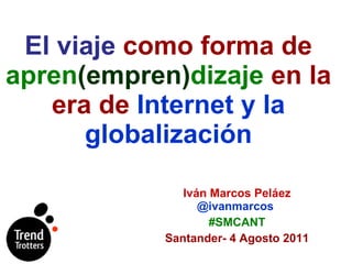 El viaje  como forma de  apren (empren) dizaje  en la era de  Internet y la globalización Iván Marcos Peláez  @ivanmarcos   #SMCANT Santander- 4 Agosto 2011 
