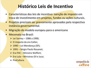 Histórico Leis de Incentivo
• Características das leis de incentivo: isenção de imposto em
troca de investimento em projetos, fundos ou ações culturais.
• Projetos precisam ser previamente aprovados pela respectiva
instância governamental.
• Migração do modelo europeu para o americano
• Mecenato no Brasil:
 Lei Sarney – 1986 a 1990;
 O impacto da era Collor;
 1990 – Lei Mendonça (SP);
 1991 – Sérgio Paulo Rouanet;
 Era FHC – Ministro Weffort;
 Era Lula – Ministros Gil e Juca;
 ProCultura.
 
