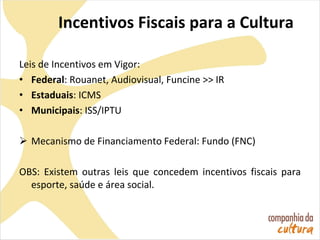 Incentivos Fiscais para a Cultura
Leis de Incentivos em Vigor:
• Federal: Rouanet, Audiovisual, Funcine >> IR
• Estaduais: ICMS
• Municipais: ISS/IPTU
 Mecanismo de Financiamento Federal: Fundo (FNC)
OBS: Existem outras leis que concedem incentivos fiscais para
esporte, saúde e área social.
 