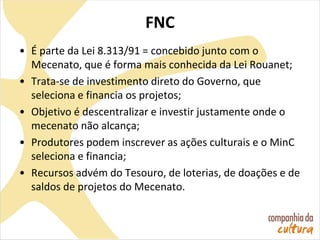 FNC
• É parte da Lei 8.313/91 = concebido junto com o
Mecenato, que é forma mais conhecida da Lei Rouanet;
• Trata-se de investimento direto do Governo, que
seleciona e financia os projetos;
• Objetivo é descentralizar e investir justamente onde o
mecenato não alcança;
• Produtores podem inscrever as ações culturais e o MinC
seleciona e financia;
• Recursos advém do Tesouro, de loterias, de doações e de
saldos de projetos do Mecenato.
 