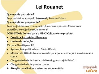 Lei Rouanet
Quem pode patrocinar?
Empresas tributadas pelo lucro real / Pessoas Físicas
Quem pode ser proponente?
Pessoas jurídicas com ou sem fins lucrativos e pessoas físicas, com
experiência e objetivo social cultural.
CONCEITO de Cultura para o MinC! Cultura como produto.
• Doação X Patrocínio: diferenças
• Limites de dedução:
4% para PJ e 6% para PF
• Aprovação é publicada em Diário Oficial.
• Mínimo de 20% do total aprovado para poder começar a movimentar a
conta.
• Obrigatoriedade de inserir créditos (logomarca) do MinC.
• Obrigatoriedade de prestar contas.
 Atenção para limites e estrutura orçamentária
 