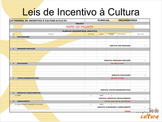 Leis de Incentivo à Cultura
LEI FEDERAL DE INCENTIVO À CULTURA 8.313/91 PLANILHA ORÇAMENTÁRIA
PROJETO
NOME DO PROJETO
PLANILHA ORÇAMENTÁRIA ANALÍTICA
ITEM DESCRIÇÃO QUANTIDADE UNIDADE
QUANTIDADE DE
UNIDADE
CUSTO UNITÁRIO CUSTO TOTAL
1 PRÉ-PRODUÇÃO
SUBTOTAL PRÉ-PRODUÇÃO -
2 PRODUÇÃO/EXECUÇÃO
SUBTOTAL PRODUÇÃO/EXECUÇÃO -
3 DIVULGAÇÃO até 20% do total
SUBTOTAL DIVULGAÇÃO -
4 CUSTOS ADMINISTRATIVOS até 15% do total
SUBTOTAL CUSTOS ADMINISTRATIVOS -
5 IMPOSTOS E RECOLHIMENTOS
5.1 INSS 1 verba 1 -
SUBTOTAL IMPOSTOS E RECOLHIMENTOS -
6 AGENCIAMENTO 10% do total (até R$ 100.000,00)
6.1 Agenciamento (captação de recursos) 1 verba 1 -
SUBTOTAL ELABORAÇÃO E AGENCIAMENTO -
TOTAL -
 