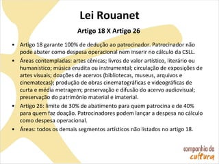 Lei Rouanet
Artigo 18 X Artigo 26
• Artigo 18 garante 100% de dedução ao patrocinador. Patrocinador não
pode abater como despesa operacional nem inserir no cálculo da CSLL.
• Áreas contempladas: artes cênicas; livros de valor artístico, literário ou
humanístico; música erudita ou instrumental; circulação de exposições de
artes visuais; doações de acervos (bibliotecas, museus, arquivos e
cinematecas); produção de obras cinematográficas e videográficas de
curta e média metragem; preservação e difusão do acervo audiovisual;
preservação do patrimônio material e imaterial.
• Artigo 26: limite de 30% de abatimento para quem patrocina e de 40%
para quem faz doação. Patrocinadores podem lançar a despesa no cálculo
como despesa operacional.
• Áreas: todos os demais segmentos artísticos não listados no artigo 18.
 