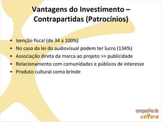 Vantagens do Investimento –
Contrapartidas (Patrocínios)
• Isenção fiscal (de 34 a 100%)
• No caso da lei do audiovisual podem ter lucro (134%)
• Associação direta da marca ao projeto >> publicidade
• Relacionamento com comunidades e públicos de interesse
• Produto cultural como brinde
 