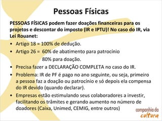Pessoas Físicas
PESSOAS FÍSICAS podem fazer doações financeiras para os
projetos e descontar do imposto (IR e IPTU)! No caso do IR, via
Lei Rouanet:
• Artigo 18 = 100% de dedução.
• Artigo 26 = 60% de abatimento para patrocínio
80% para doação.
• Precisa fazer a DECLARAÇÃO COMPLETA no caso do IR.
• Problema: IR de PF é pago no ano seguinte, ou seja, primeiro
a pessoa faz a doação ou patrocínio e só depois ela compensa
do IR devido (quando declarar).
• Empresas estão estimulando seus colaboradores a investir,
facilitando os trâmites e gerando aumento no número de
doadores (Caixa, Unimed, CEMIG, entre outros)
 